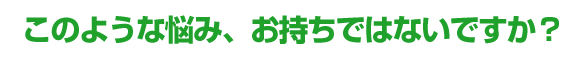 このような悩み、お持ちではないですか？