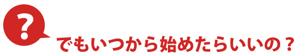 でもいつから始めたらいいの？