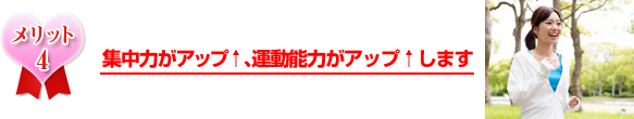 集中力がアップ、運動能力がアップします