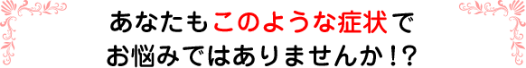 あなたもこのような症状でお悩みではありませんか！？