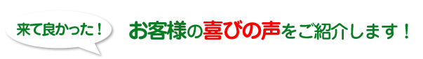 来て良かった！お客様の喜びの声をご紹介します！